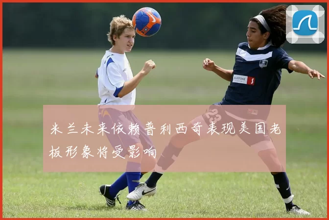 米兰未来依赖普利西奇表现美国老板形象将受影响