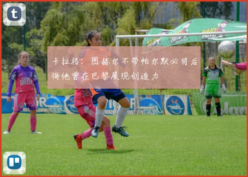 卡拉格:图赫尔不带帕尔默必将后悔他曾在巴黎展现创造力