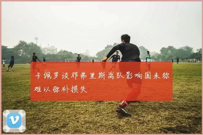 卡佩罗谈邓弗里斯离队影响国米称难以弥补损失
