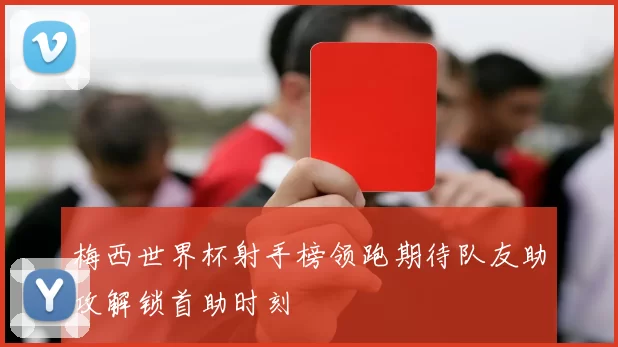 梅西世界杯射手榜领跑期待队友助攻解锁首助时刻