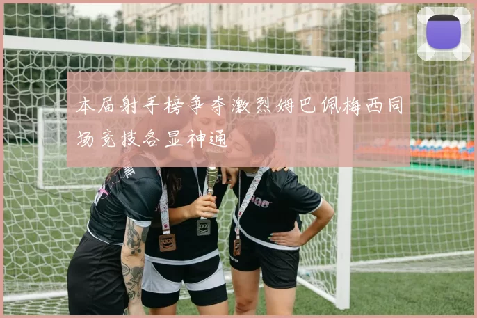 本届射手榜争夺激烈姆巴佩梅西同场竞技各显神通